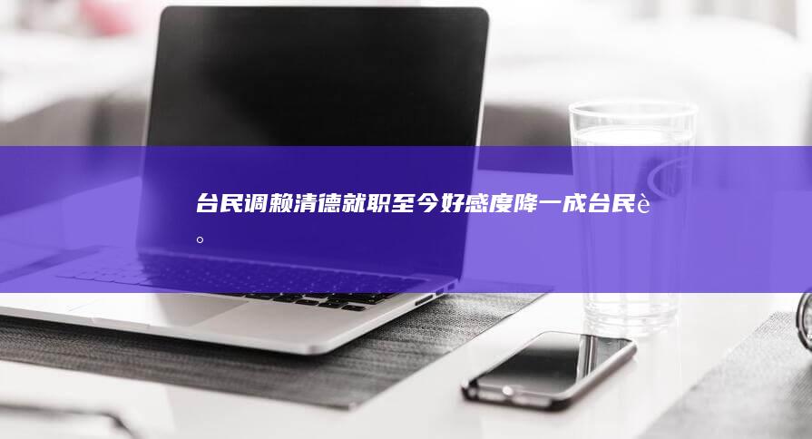 台民调：赖清德就职至今好感度降一成 (台民调:赖清德不信任度创新高)